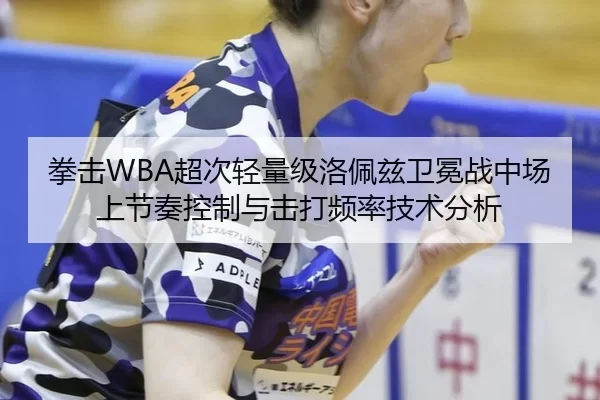 拳击WBA超次轻量级洛佩兹卫冕战中场上节奏控制与击打频率技术分析