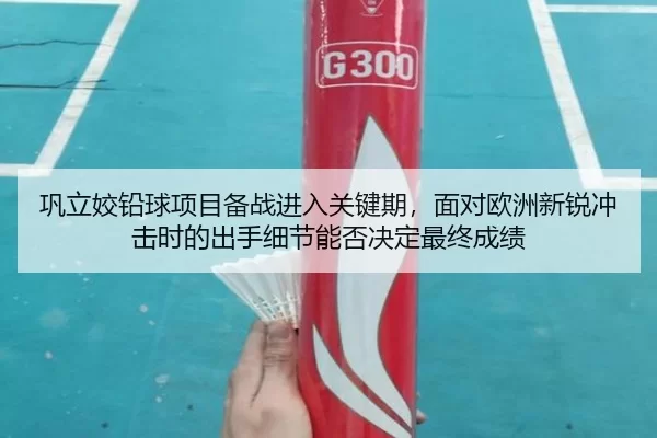 巩立姣铅球项目备战进入关键期，面对欧洲新锐冲击时的出手细节能否决定最终成绩